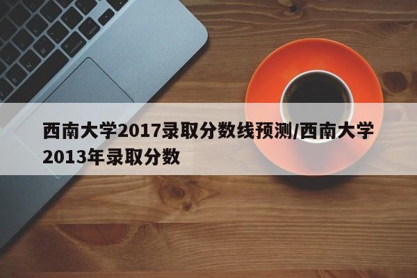 西南大学2017录取分数线预测/西南大学2013年录取分数