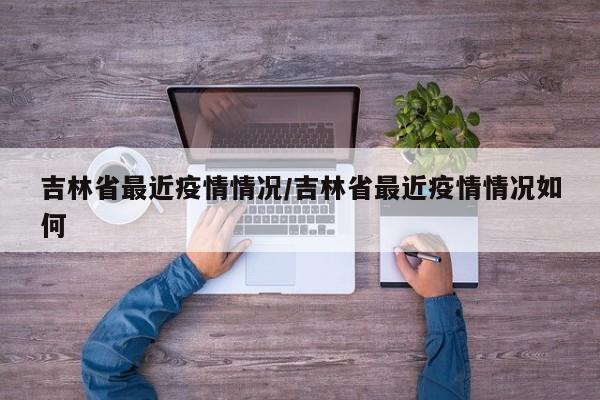 吉林省最近疫情情况/吉林省最近疫情情况如何