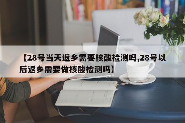 【28号当天返乡需要核酸检测吗,28号以后返乡需要做核酸检测吗】