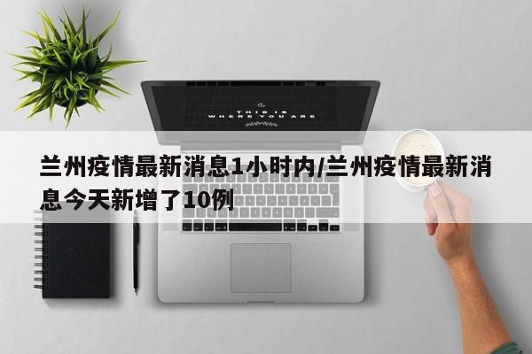 兰州疫情最新消息1小时内/兰州疫情最新消息今天新增了10例