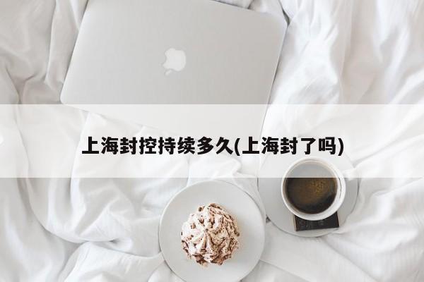 上海封控持续多久(上海封了吗)