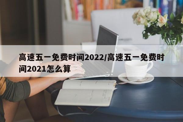 高速五一免费时间2022/高速五一免费时间2021怎么算