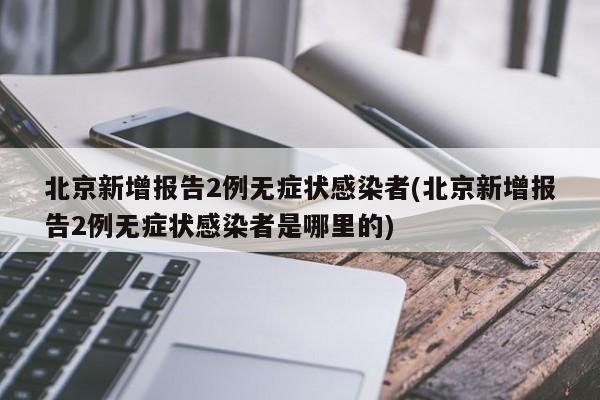 北京新增报告2例无症状感染者(北京新增报告2例无症状感染者是哪里的)