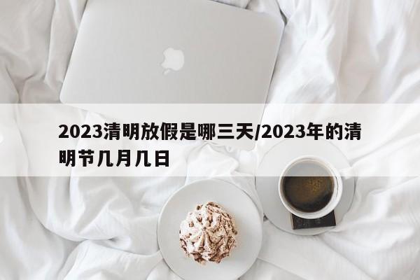 2023清明放假是哪三天/2023年的清明节几月几日