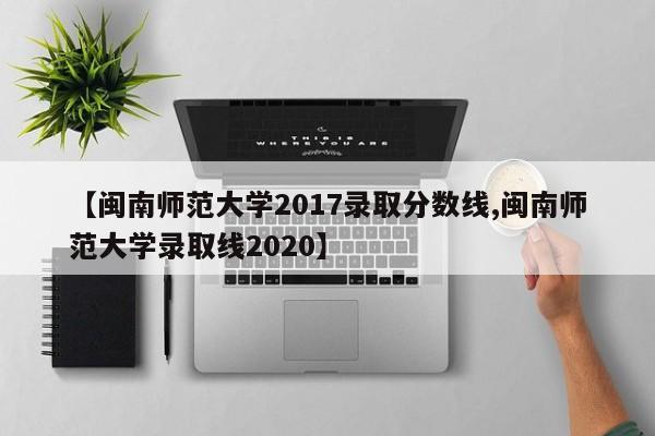 【闽南师范大学2017录取分数线,闽南师范大学录取线2020】