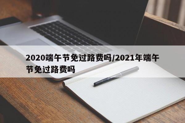 2020端午节免过路费吗/2021年端午节免过路费吗