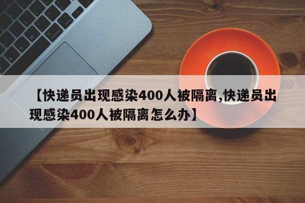 【快递员出现感染400人被隔离,快递员出现感染400人被隔离怎么办】