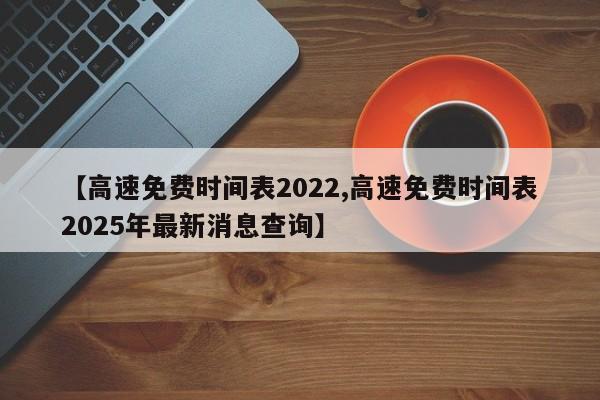 【高速免费时间表2022,高速免费时间表2025年最新消息查询】