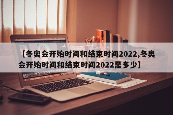 【冬奥会开始时间和结束时间2022,冬奥会开始时间和结束时间2022是多少】
