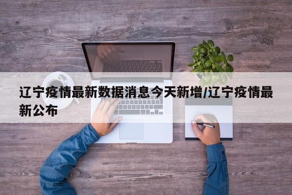 辽宁疫情最新数据消息今天新增/辽宁疫情最新公布