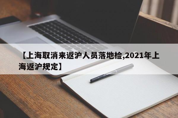 【上海取消来返沪人员落地检,2021年上海返沪规定】