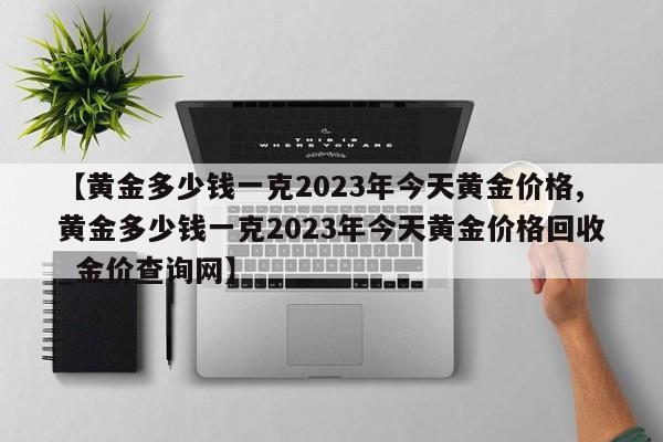 【黄金多少钱一克2023年今天黄金价格,黄金多少钱一克2023年今天黄金价格回收_金价查询网】