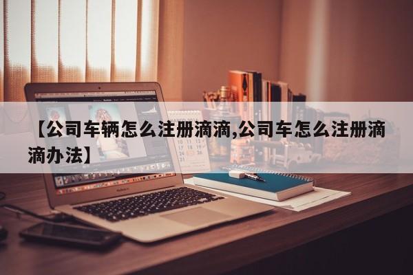 【公司车辆怎么注册滴滴,公司车怎么注册滴滴办法】
