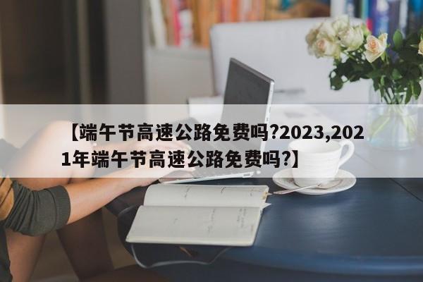 【端午节高速公路免费吗?2023,2021年端午节高速公路免费吗?】