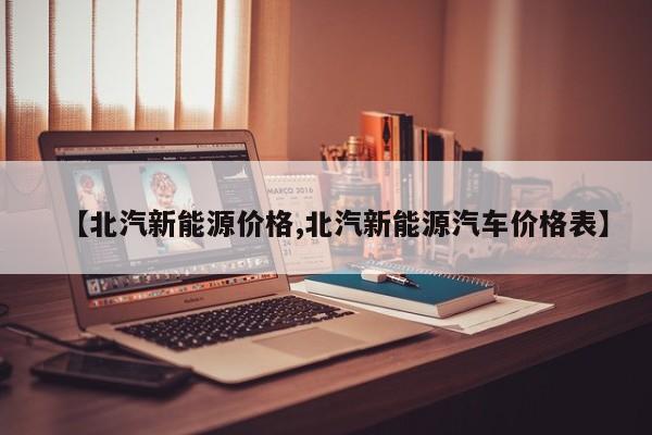 【北汽新能源价格,北汽新能源汽车价格表】