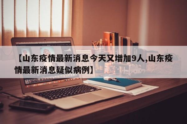 【山东疫情最新消息今天又增加9人,山东疫情最新消息疑似病例】