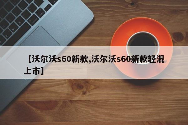【沃尔沃s60新款,沃尔沃s60新款轻混上市】