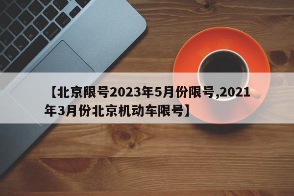 【北京限号2023年5月份限号,2021年3月份北京机动车限号】
