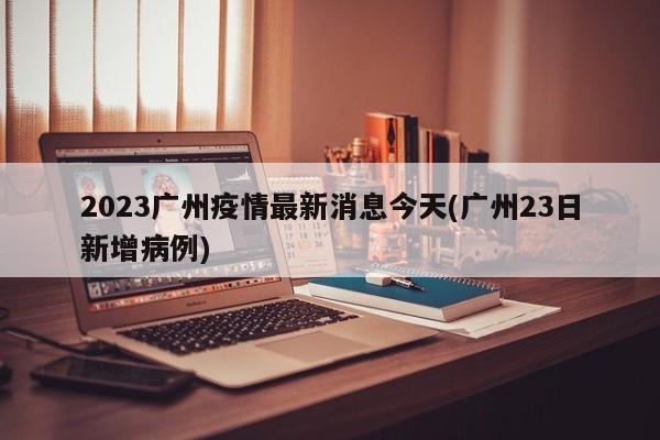 2023广州疫情最新消息今天(广州23日新增病例)
