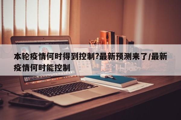 本轮疫情何时得到控制?最新预测来了/最新疫情何时能控制