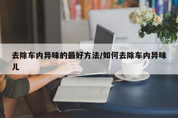 去除车内异味的最好方法/如何去除车内异味儿
