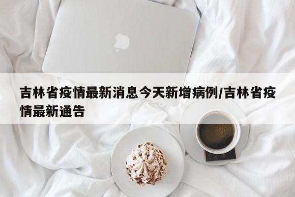 吉林省疫情最新消息今天新增病例/吉林省疫情最新通告