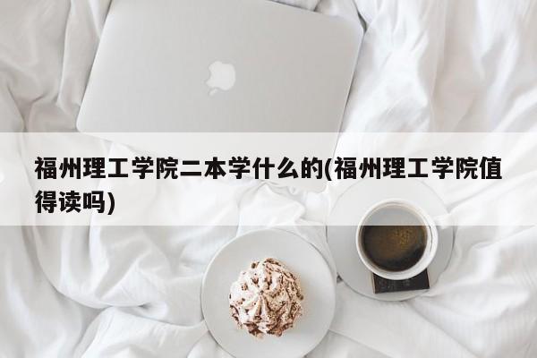 福州理工学院二本学什么的(福州理工学院值得读吗)