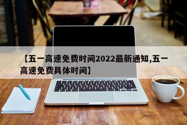 【五一高速免费时间2022最新通知,五一高速免费具体时间】