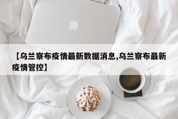 【乌兰察布疫情最新数据消息,乌兰察布最新疫情管控】