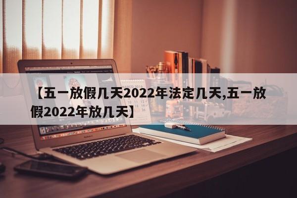 【五一放假几天2022年法定几天,五一放假2022年放几天】