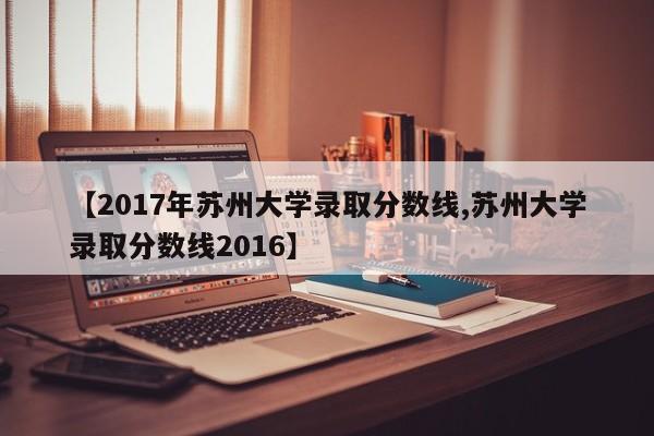 【2017年苏州大学录取分数线,苏州大学录取分数线2016】