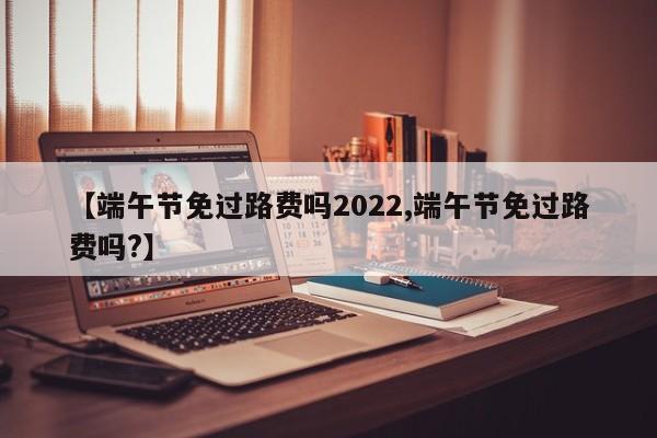 【端午节免过路费吗2022,端午节免过路费吗?】