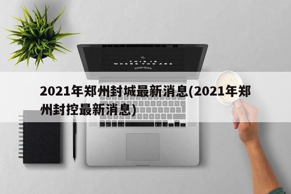 2021年郑州封城最新消息(2021年郑州封控最新消息)