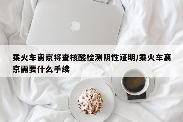 乘火车离京将查核酸检测阴性证明/乘火车离京需要什么手续