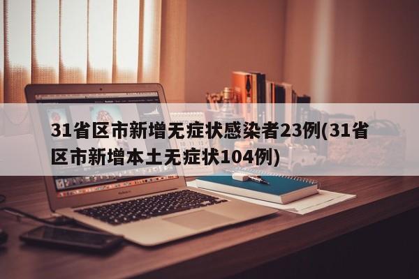 31省区市新增无症状感染者23例(31省区市新增本土无症状104例)