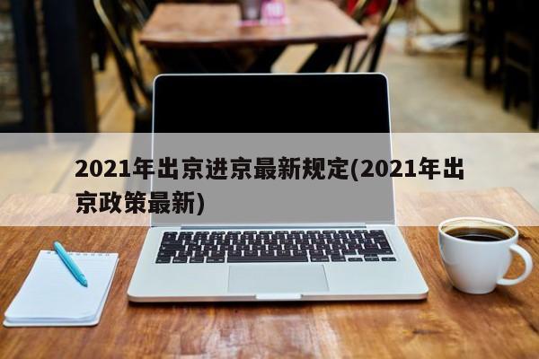 2021年出京进京最新规定(2021年出京政策最新)