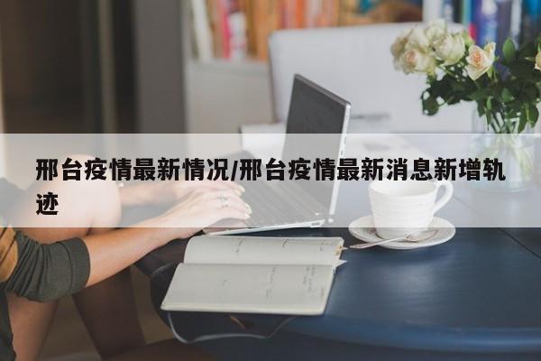 邢台疫情最新情况/邢台疫情最新消息新增轨迹