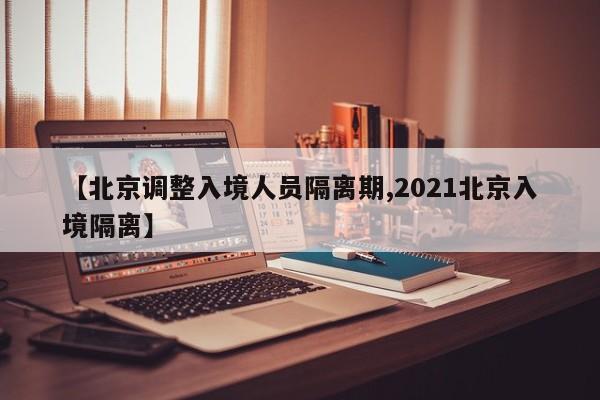 【北京调整入境人员隔离期,2021北京入境隔离】
