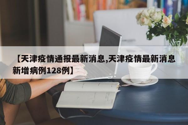 【天津疫情通报最新消息,天津疫情最新消息新增病例128例】