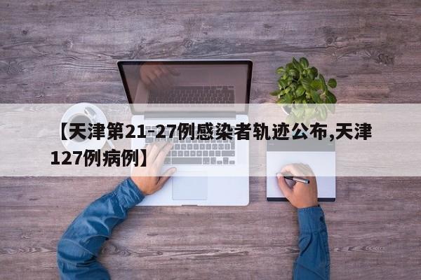 【天津第21-27例感染者轨迹公布,天津127例病例】