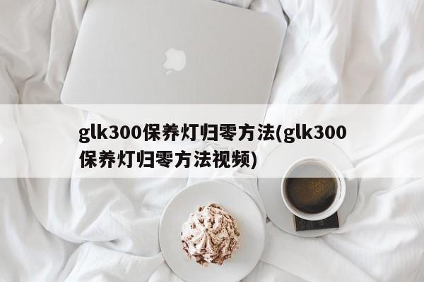glk300保养灯归零方法(glk300保养灯归零方法视频)