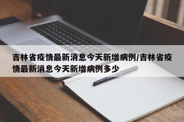 吉林省疫情最新消息今天新增病例/吉林省疫情最新消息今天新增病例多少