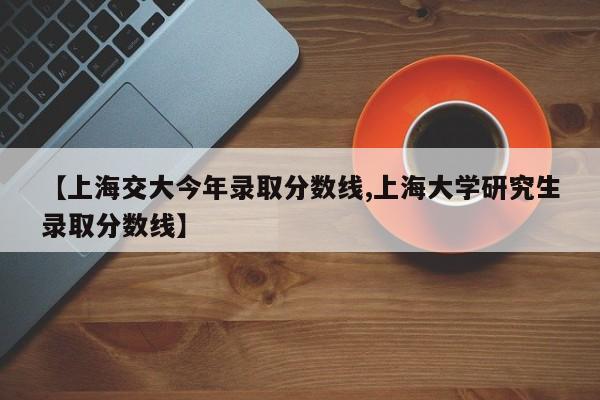 【上海交大今年录取分数线,上海大学研究生录取分数线】