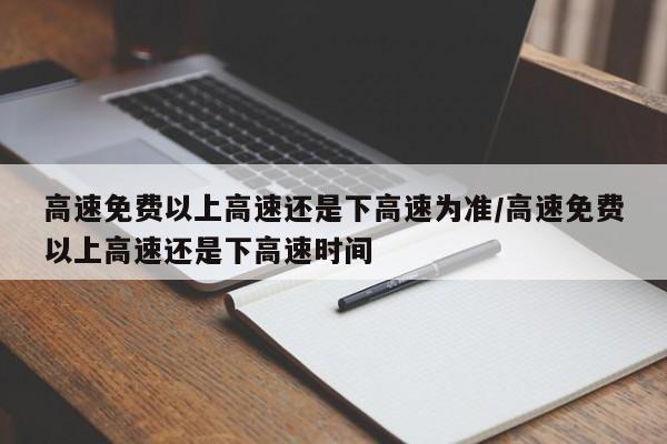 高速免费以上高速还是下高速为准/高速免费以上高速还是下高速时间