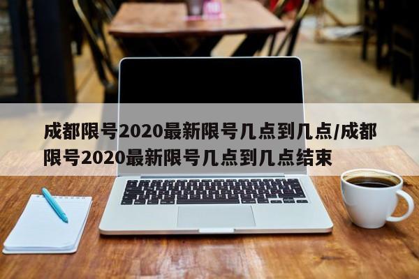 成都限号2020最新限号几点到几点/成都限号2020最新限号几点到几点结束