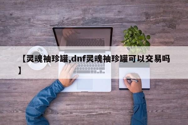 【灵魂袖珍罐,dnf灵魂袖珍罐可以交易吗】