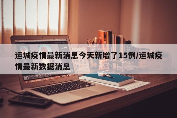 运城疫情最新消息今天新增了15例/运城疫情最新数据消息