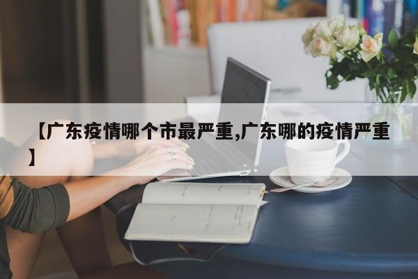 【广东疫情哪个市最严重,广东哪的疫情严重】 【广东疫情哪个市最严重,广东哪的疫情严重】