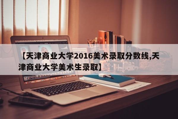 【天津商业大学2016美术录取分数线,天津商业大学美术生录取】