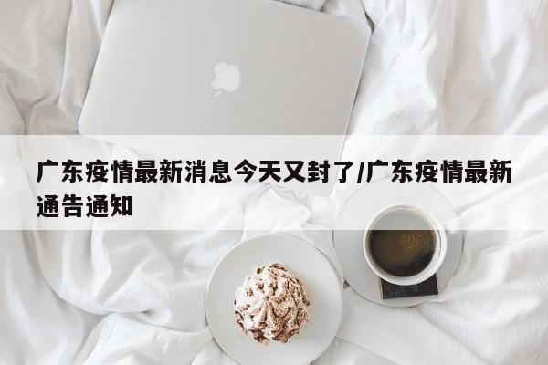 广东疫情最新消息今天又封了/广东疫情最新通告通知